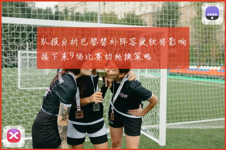 队报分析巴黎替补阵容疲软将影响接下来9场比赛的轮换策略