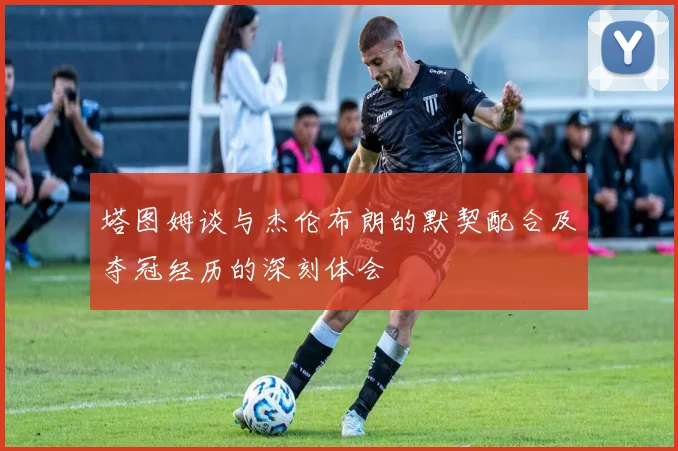 塔图姆谈与杰伦布朗的默契配合及夺冠经历的深刻体会