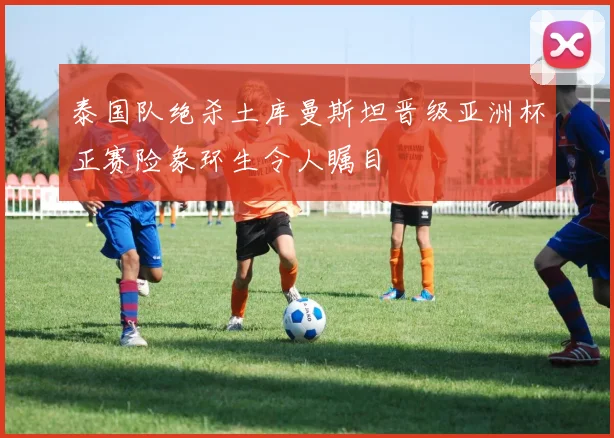 泰国队绝杀土库曼斯坦晋级亚洲杯正赛险象环生令人瞩目