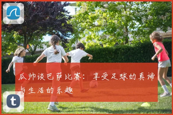 瓜帅谈巴萨比赛：享受足球的真谛与生活的乐趣