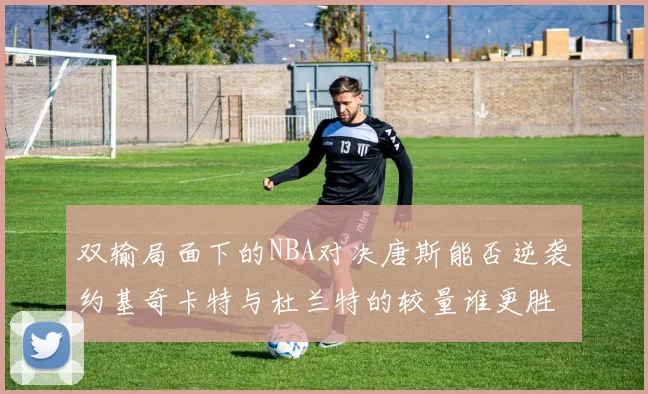 双输局面下的NBA对决唐斯能否逆袭约基奇卡特与杜兰特的较量谁更胜一筹