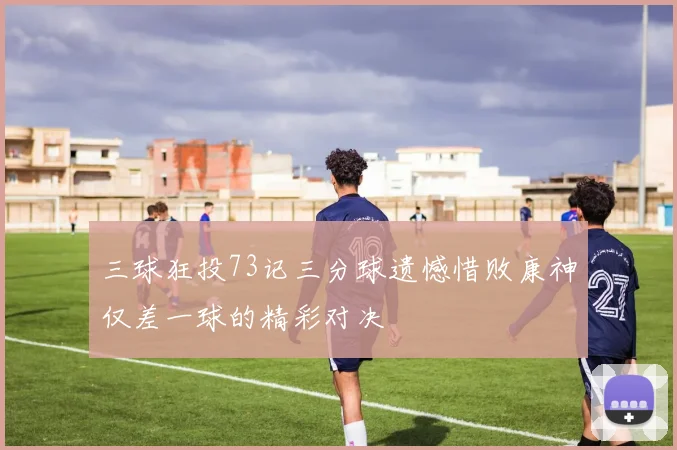 三球狂投73记三分球遗憾惜败康神仅差一球的精彩对决