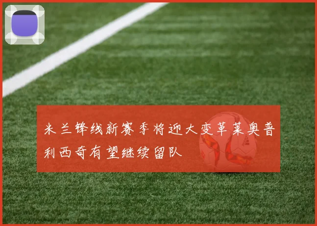 米兰锋线新赛季将迎大变革莱奥普利西奇有望继续留队
