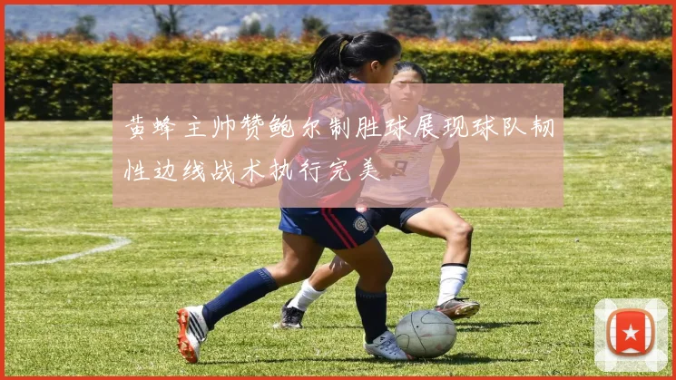 黄蜂主帅赞鲍尔制胜球展现球队韧性边线战术执行完美