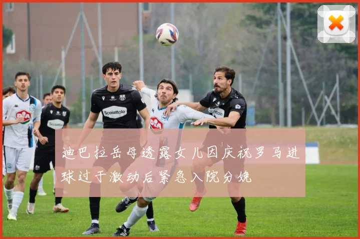 迪巴拉岳母透露女儿因庆祝罗马进球过于激动后紧急入院分娩