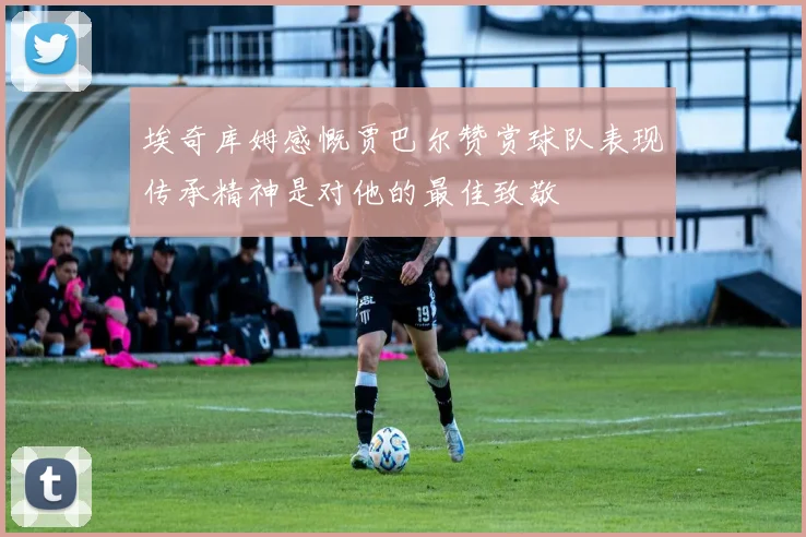 埃奇库姆感慨贾巴尔赞赏球队表现传承精神是对他的最佳致敬