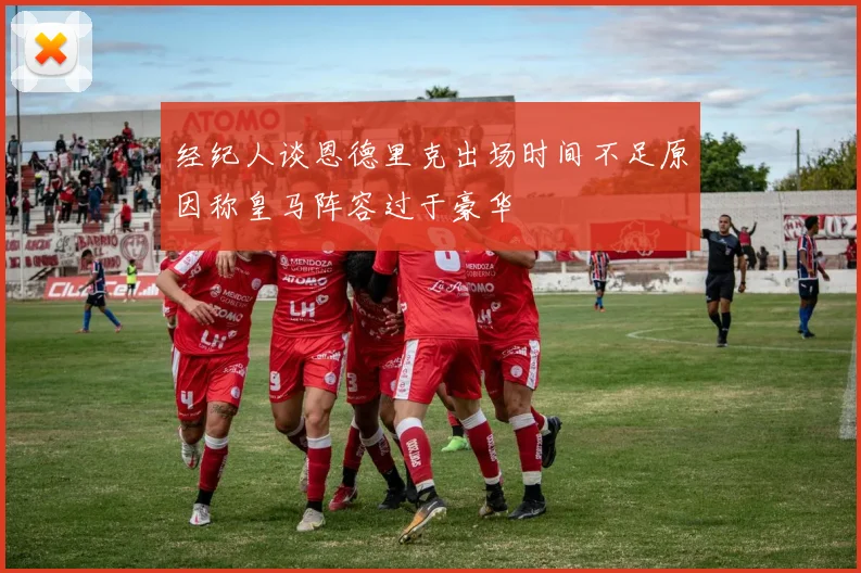 经纪人谈恩德里克出场时间不足原因称皇马阵容过于豪华