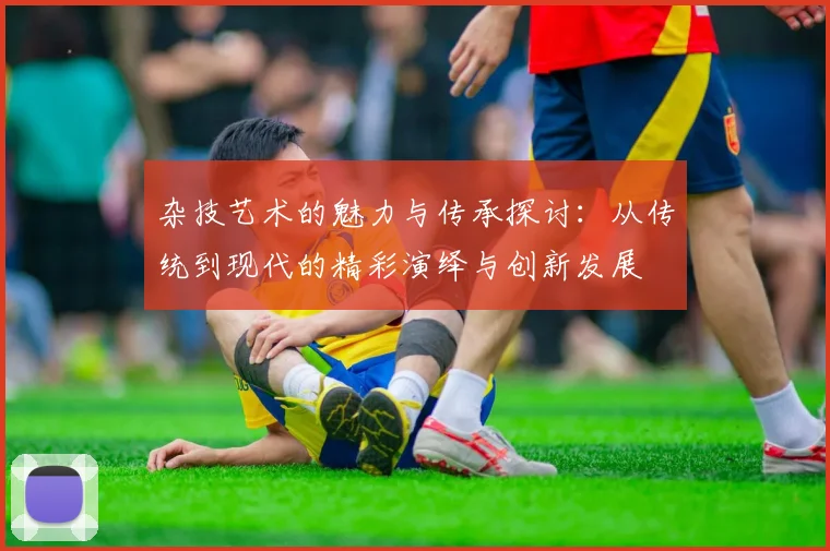 杂技艺术的魅力与传承探讨：从传统到现代的精彩演绎与创新发展